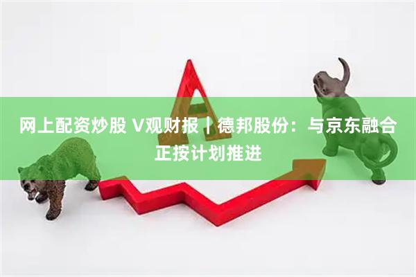 网上配资炒股 V观财报｜德邦股份：与京东融合正按计划推进
