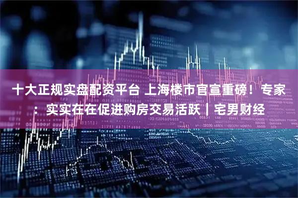 十大正规实盘配资平台 上海楼市官宣重磅!专家:实实在在促进购房交易活跃|宅男财经