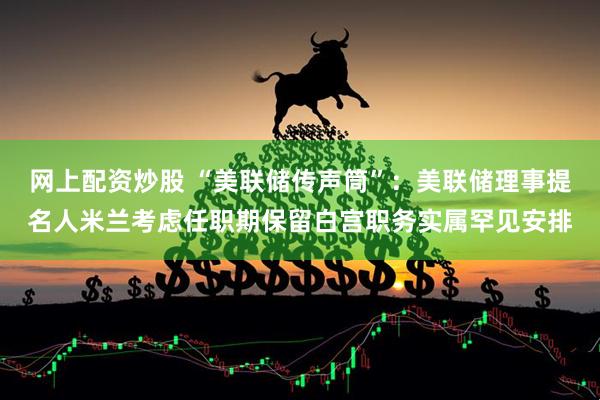 网上配资炒股 “美联储传声筒”：美联储理事提名人米兰考虑任职期保留白宫职务实属罕见安排