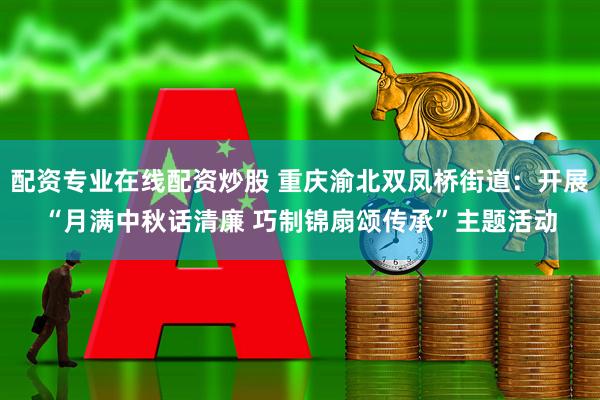 配资专业在线配资炒股 重庆渝北双凤桥街道：开展“月满中秋话清廉 巧制锦扇颂传承”主题活动