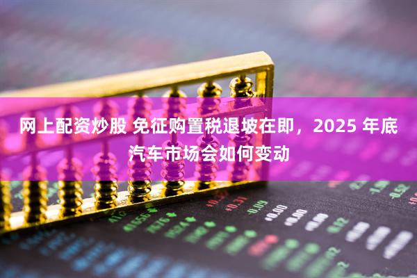 网上配资炒股 免征购置税退坡在即，2025 年底汽车市场会如何变动