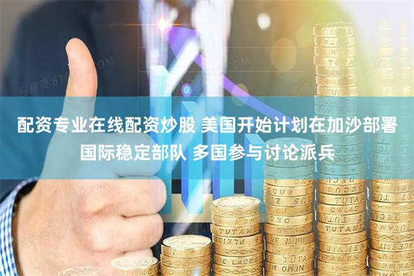 配资专业在线配资炒股 美国开始计划在加沙部署国际稳定部队 多国参与讨论派兵